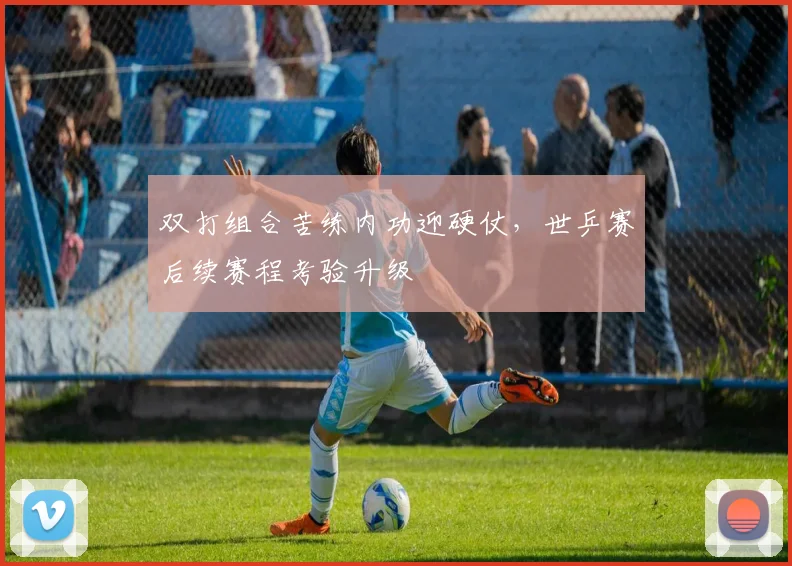 双打组合苦练内功迎硬仗,世乒赛后续赛程考验升级