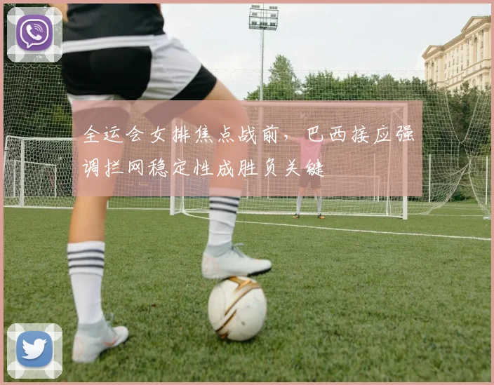 全运会女排焦点战前,巴西接应强调拦网稳定性成胜负关键