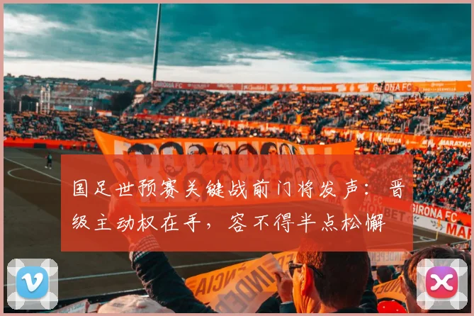 国足世预赛关键战前门将发声:晋级主动权在手,容不得半点松懈