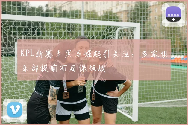 KPL新赛季黑马崛起引关注，多家俱乐部提前布局保级战