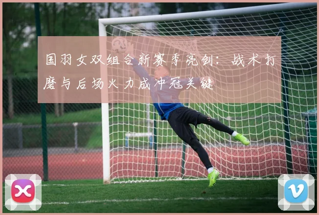 国羽女双组合新赛季亮剑:战术打磨与后场火力成冲冠关键