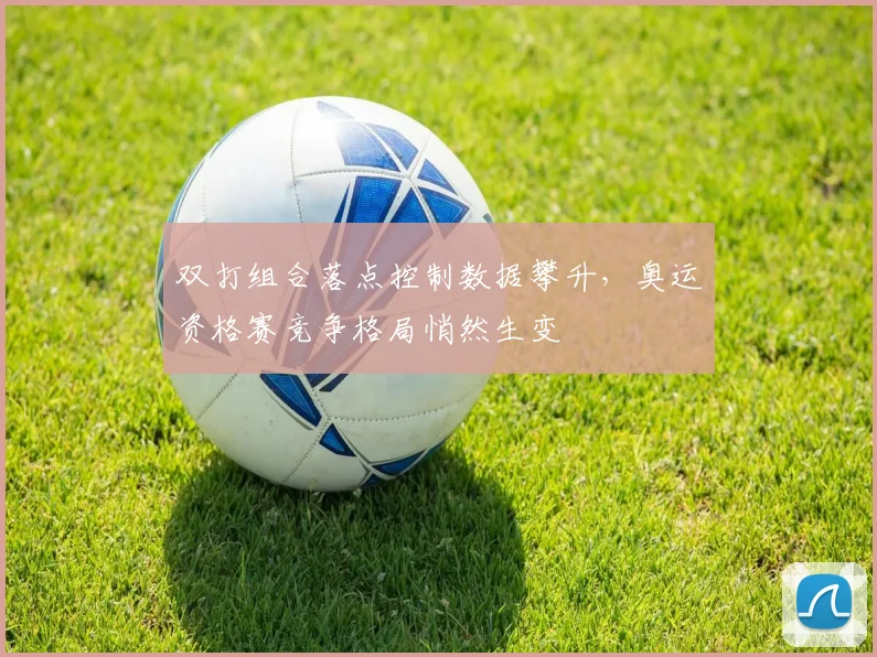 双打组合落点控制数据攀升,奥运资格赛竞争格局悄然生变