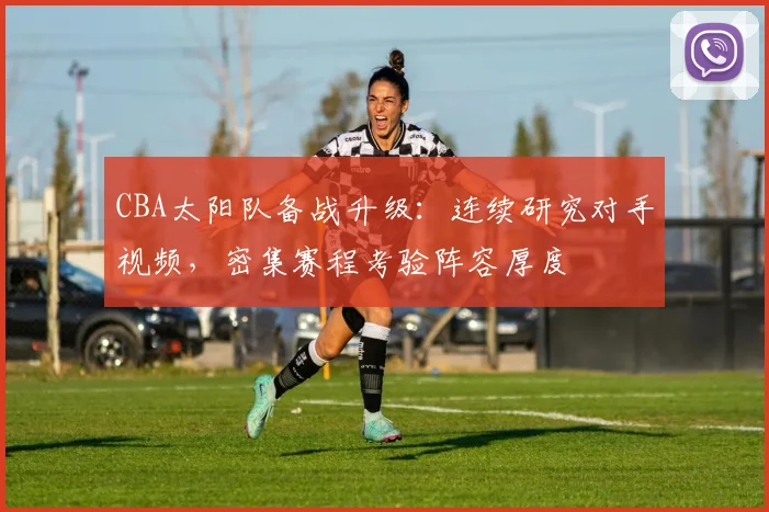 CBA太阳队备战升级：连续研究对手视频，密集赛程考验阵容厚度