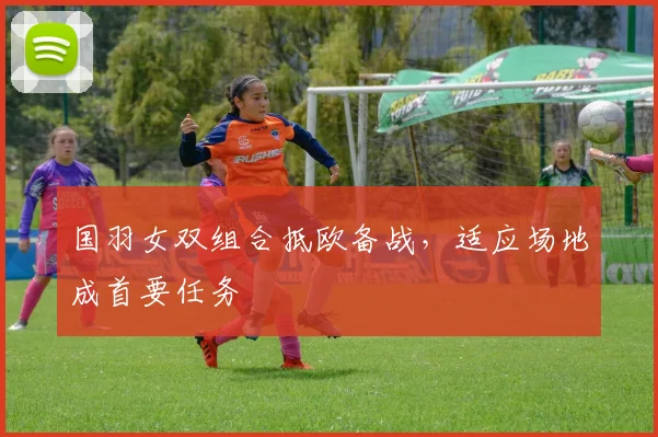 国羽女双组合抵欧备战,适应场地成首要任务