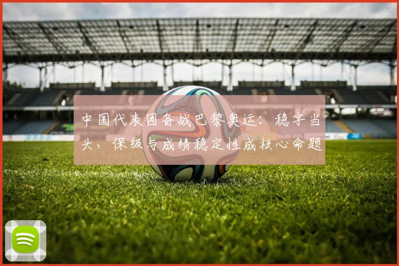 中国代表团备战巴黎奥运：稳字当头，保级与成绩稳定性成核心命题