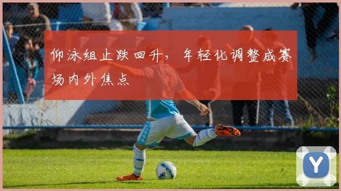 仰泳组止跌回升，年轻化调整成赛场内外焦点