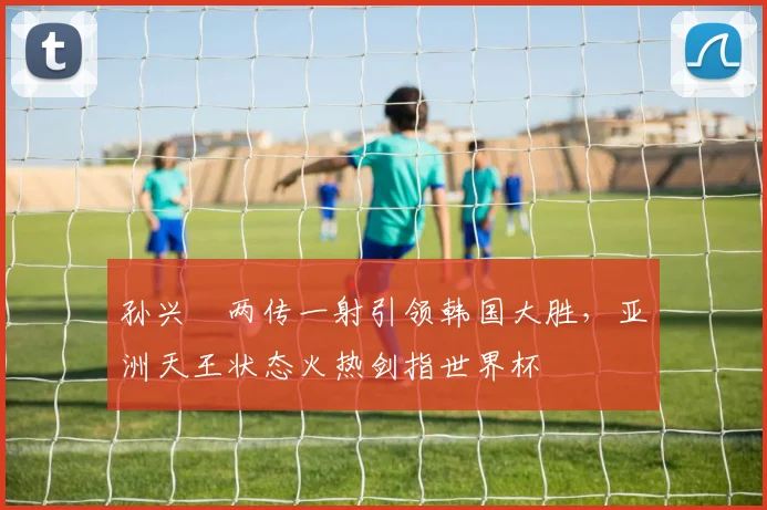 孙兴慜两传一射引领韩国大胜，亚洲天王状态火热剑指世界杯