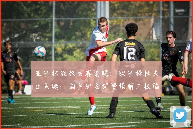 亚洲杯混双决赛前瞻：欧洲强档点出关键，国乒组合需警惕前三板陷阱