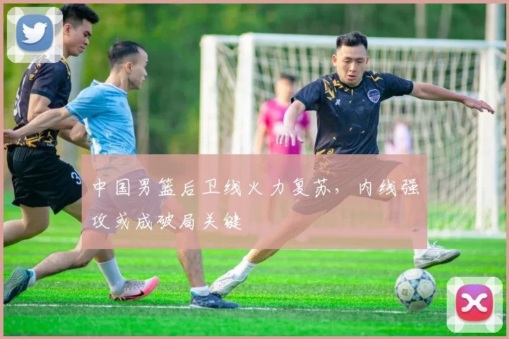 中国男篮后卫线火力复苏，内线强攻或成破局关键