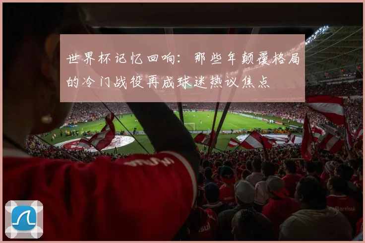 世界杯记忆回响：那些年颠覆格局的冷门战役再成球迷热议焦点
